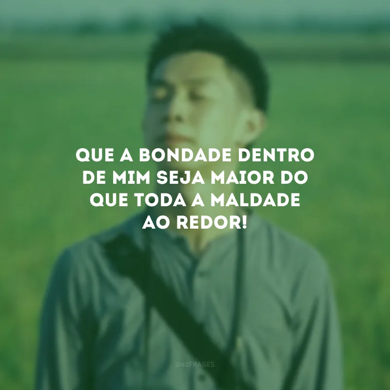 Que a bondade dentro de mim seja maior do que toda a maldade ao redor!