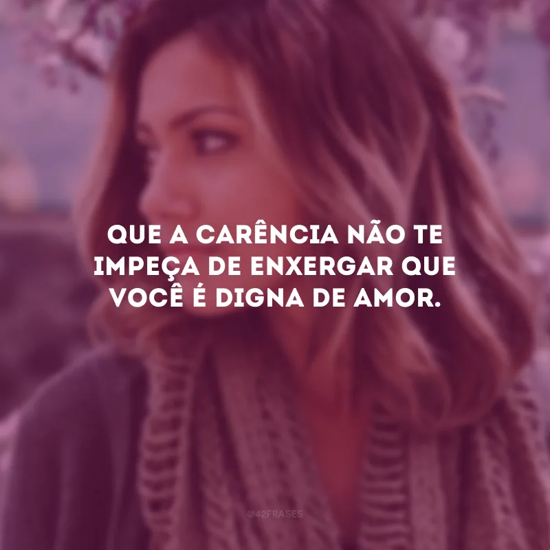 Que a carência não te impeça de enxergar que você é digna de amor.