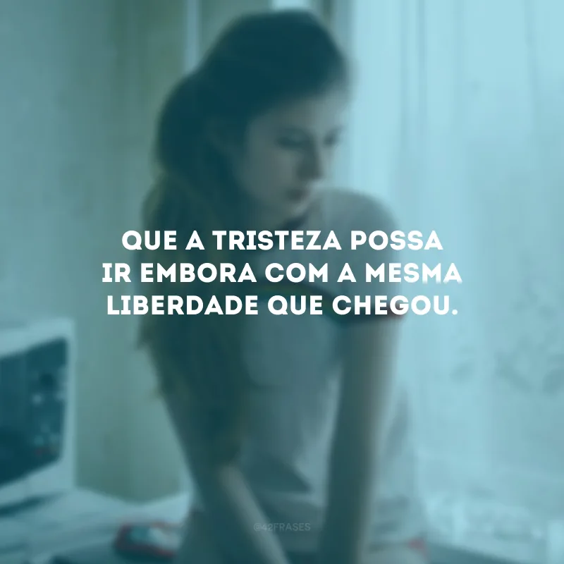 Que a tristeza possa ir embora com a mesma liberdade que chegou.