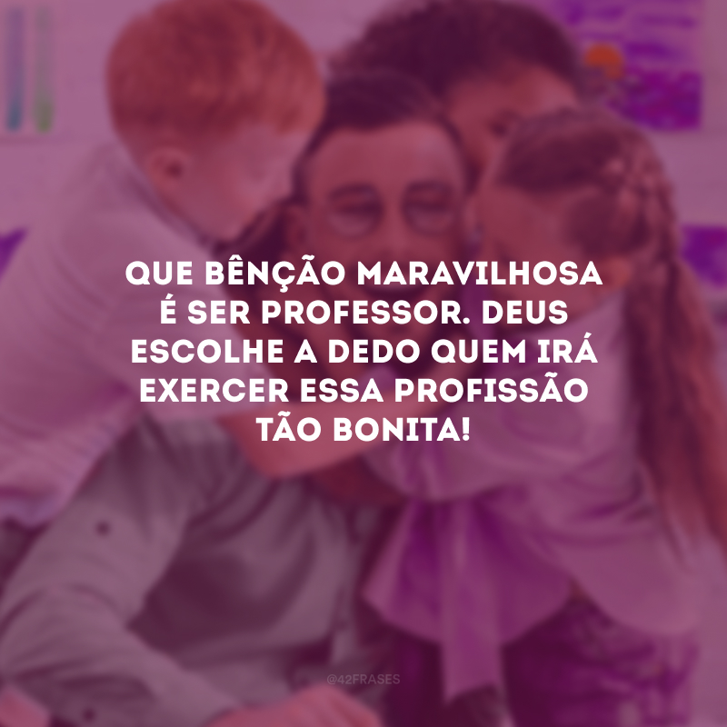 Que bênção maravilhosa é ser professor. Deus escolhe a dedo quem irá exercer essa profissão tão bonita!