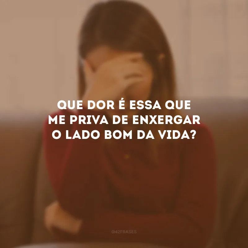 Que dor é essa que me priva de enxergar o lado bom da vida?