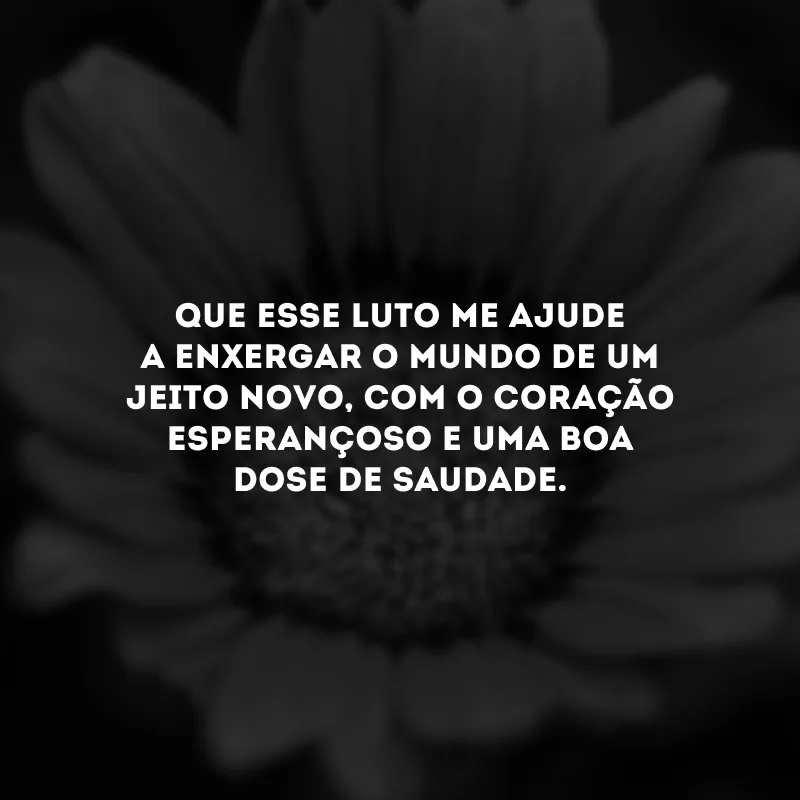 Que esse luto me ajude a enxergar o mundo de um jeito novo, com o coração esperançoso e uma boa dose de saudade.