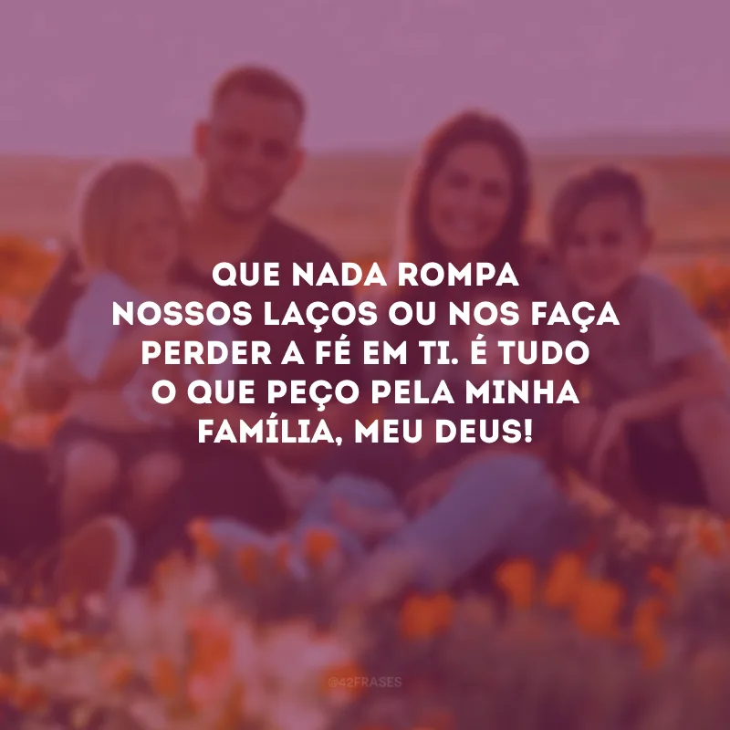 Que nada rompa nossos laços ou nos faça perder a fé em Ti. É tudo o que peço pela minha família, meu Deus!
