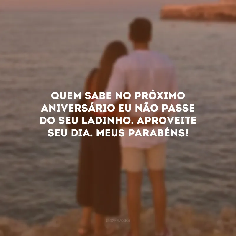 Quem sabe no próximo aniversário eu não passe do seu ladinho. Aproveite seu dia. Meus parabéns!