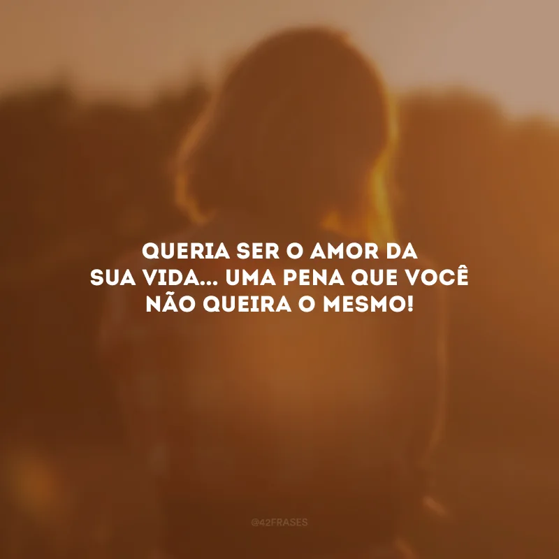 Queria ser o amor da sua vida... Uma pena que você não queira o mesmo!