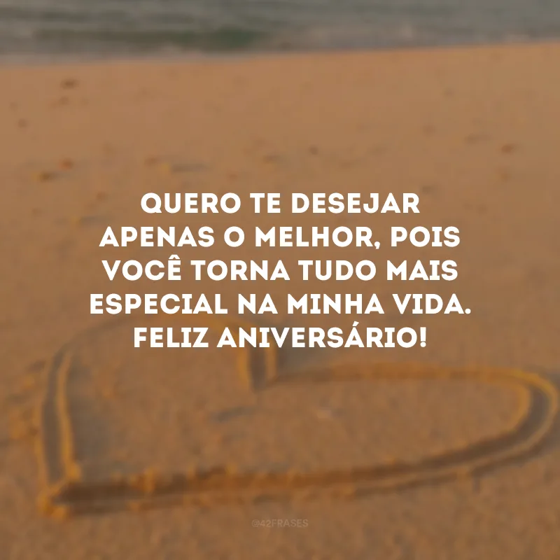 Quero te desejar apenas o melhor, pois você torna tudo mais especial na minha vida. Feliz aniversário!