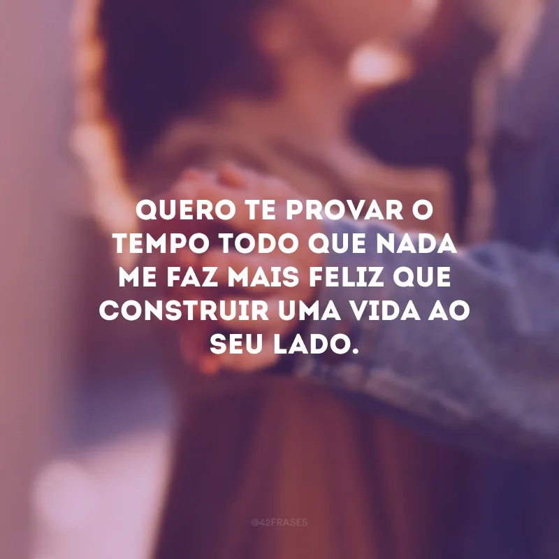 Quero te provar o tempo todo que nada me faz mais feliz que construir uma vida ao seu lado.