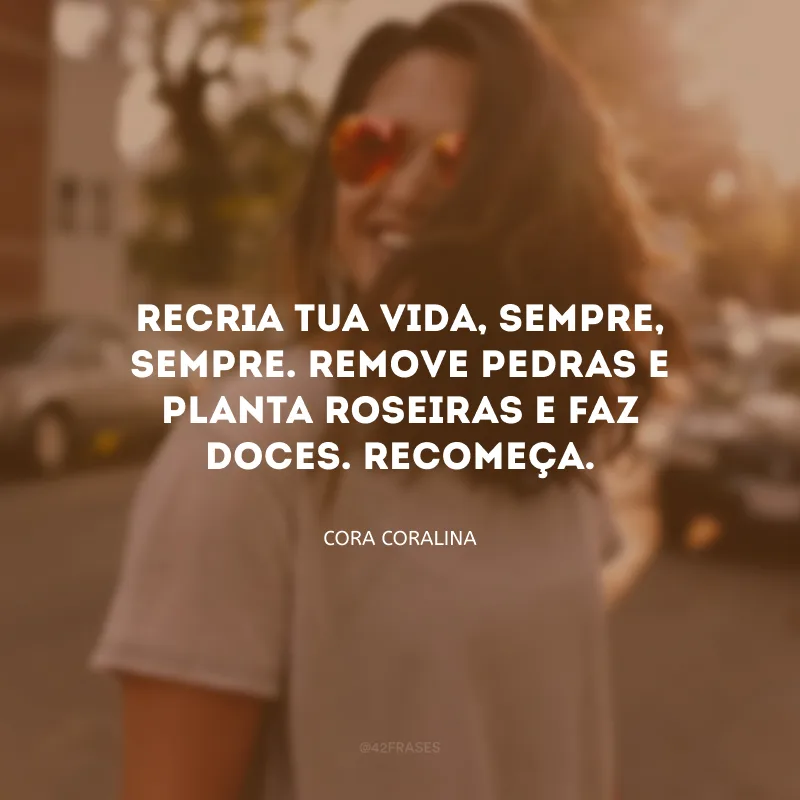 Recria tua vida, sempre, sempre. Remove pedras e planta roseiras e faz doces. Recomeça.
