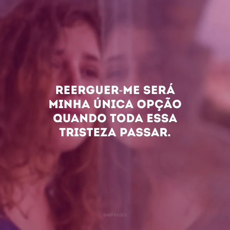 Reerguer-me será minha única opção quando toda essa tristeza passar.