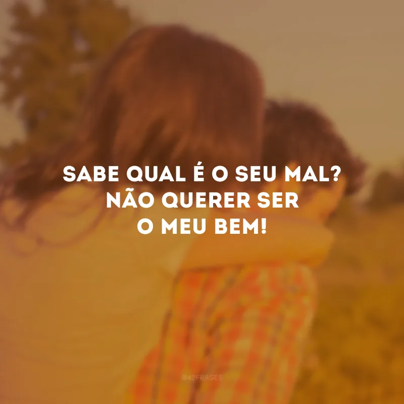 Sabe qual é o seu mal? Não querer ser o meu bem!