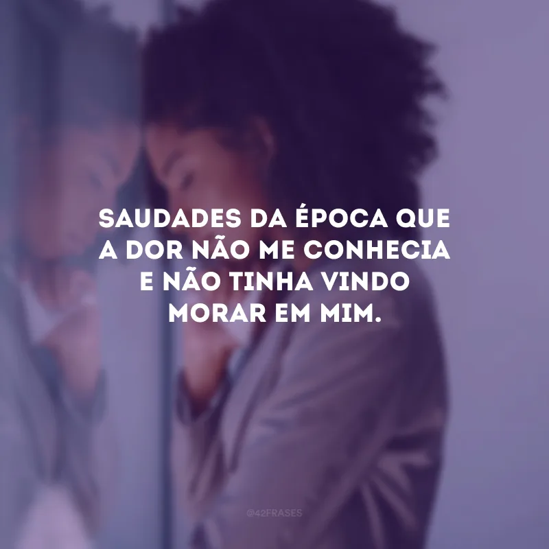 Saudades da época que a dor não me conhecia e não tinha vindo morar em mim.