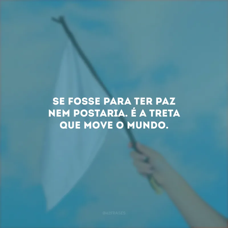 Se fosse para ter paz nem postaria. É a treta que move o mundo.