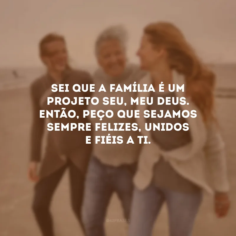 Sei que a família é um projeto seu, meu Deus. Então, peço que sejamos sempre felizes, unidos e fiéis a Ti.