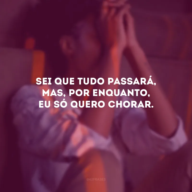 Sei que tudo passará, mas, por enquanto, eu só quero chorar.