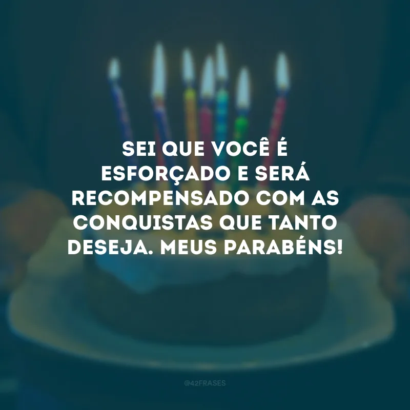 Sei que você é esforçado e será recompensado com as conquistas que tanto deseja. Meus parabéns!