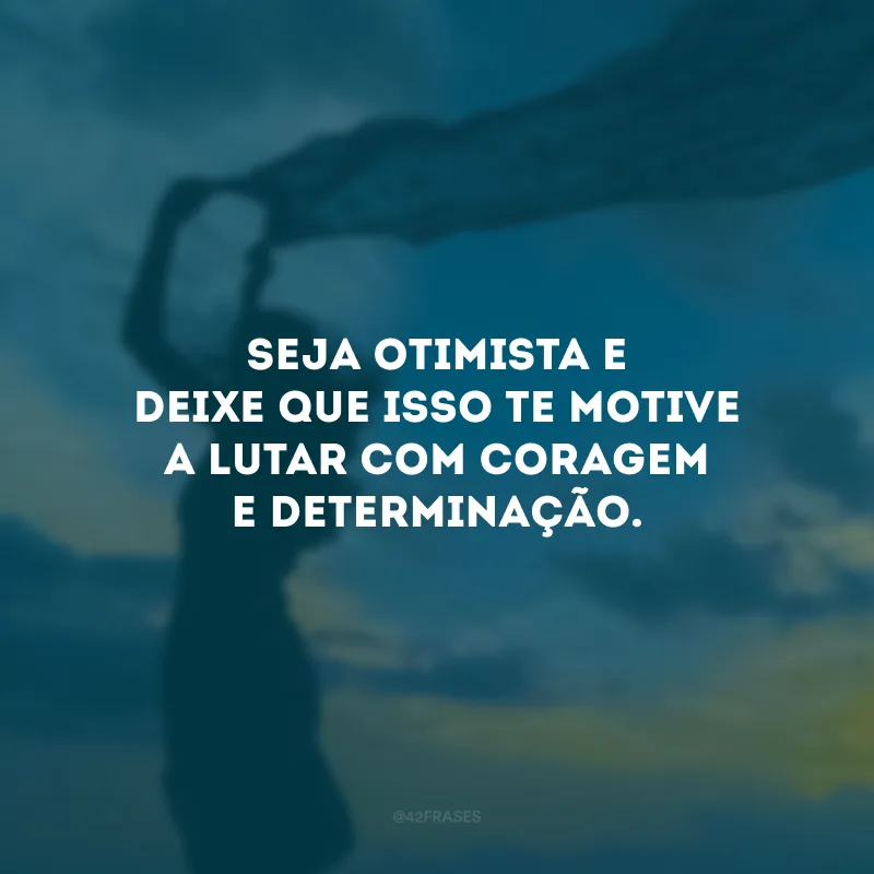Seja otimista e deixe que isso te motive a lutar com coragem e determinação.