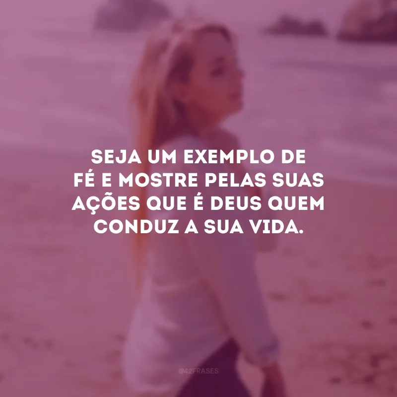 Seja um exemplo de fé e mostre pelas suas ações que é Deus quem conduz a sua vida.