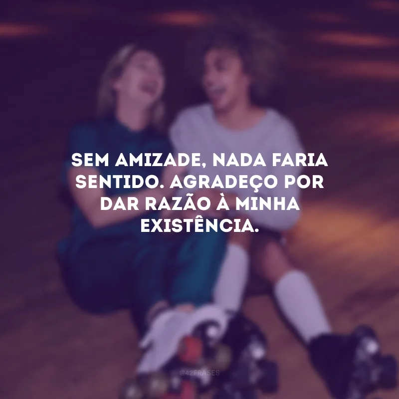 Sem amizade, nada faria sentido. Agradeço por dar razão à minha existência.