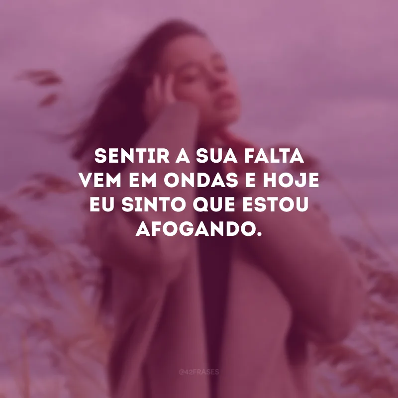 Sentir a sua falta vem em ondas e hoje eu sinto que estou afogando.