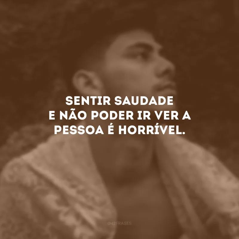 Sentir saudade e não poder ir ver a pessoa é horrível.