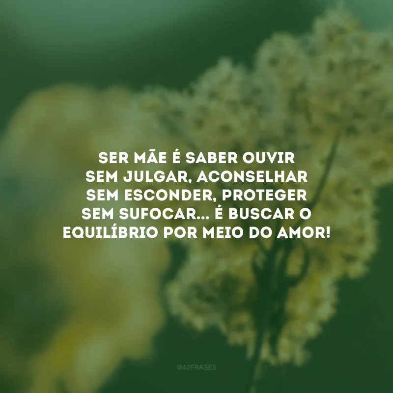 Ser mãe é saber ouvir sem julgar, aconselhar sem esconder, proteger sem sufocar... É buscar o equilíbrio por meio do amor!