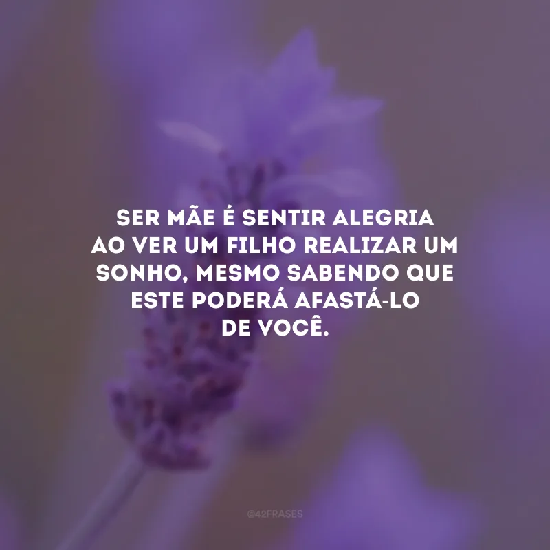 Ser mãe é sentir alegria ao ver um filho realizar um sonho, mesmo sabendo que este poderá afastá-lo de você.