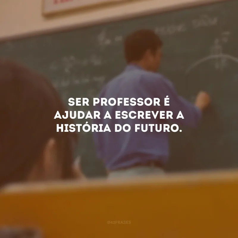 Ser professor é ajudar a escrever a história do futuro.