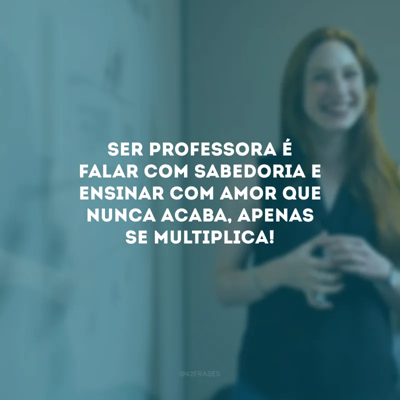 Ser professora é falar com sabedoria e ensinar com amor que nunca acaba, apenas se multiplica!
