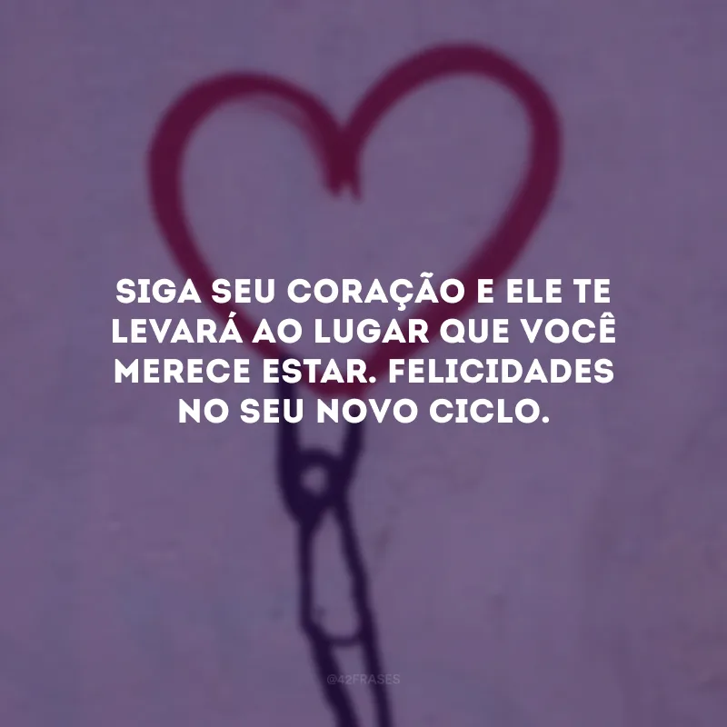 Siga seu coração e ele te levará ao lugar que você merece estar. Felicidades no seu novo ciclo.