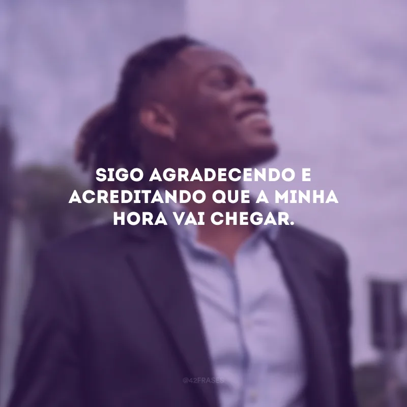 Sigo agradecendo e acreditando que a minha hora vai chegar.