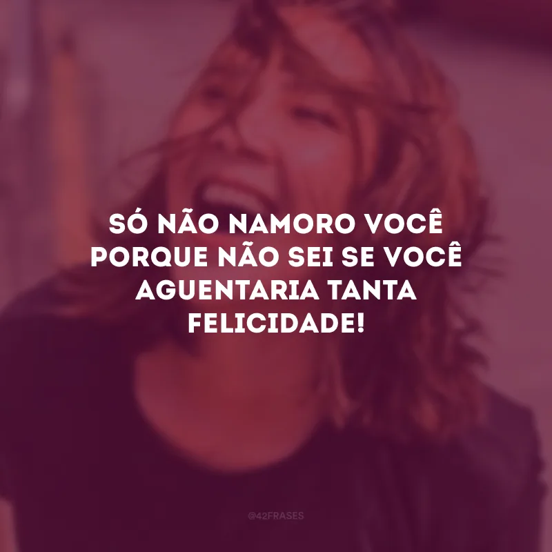 Só não namoro você porque não sei se você aguentaria tanta felicidade!