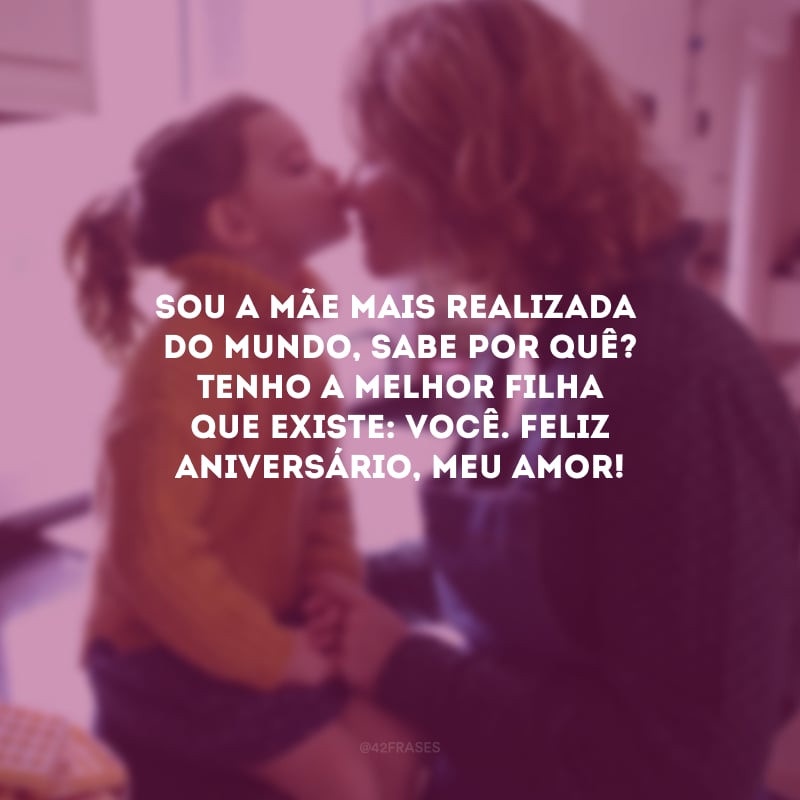 Sou a mãe mais realizada do mundo, Sabe por quê? Tenho a melhor filha que existe: você. Feliz aniversário, meu amor!