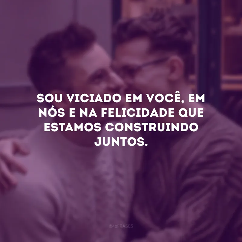 Sou viciado em você, em nós e na felicidade que estamos construindo juntos.
