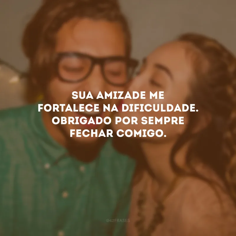 Sua amizade me fortalece na dificuldade. Obrigado por sempre fechar comigo.