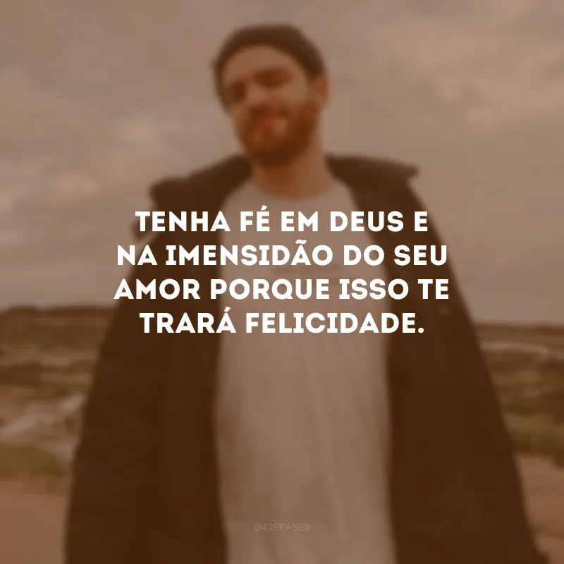 Tenha fé em Deus e na imensidão do Seu amor porque isso te trará felicidade.