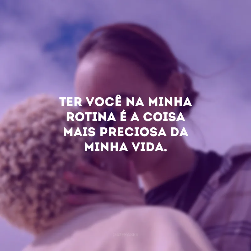 Ter você na minha rotina é a coisa mais preciosa da minha vida.