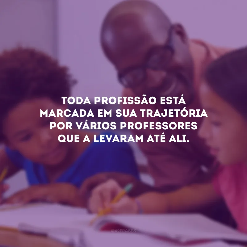 Toda profissão está marcada em sua trajetória por vários professores que a levaram até ali.