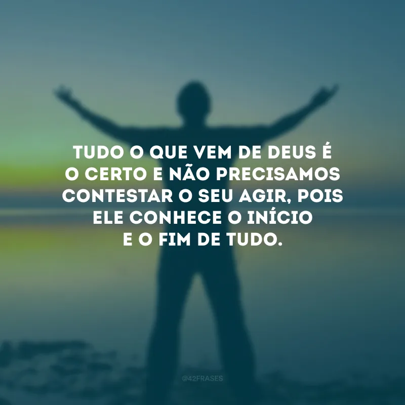 Tudo o que vem de Deus é o certo e não precisamos contestar o Seu agir, pois Ele conhece o início e o fim de tudo.