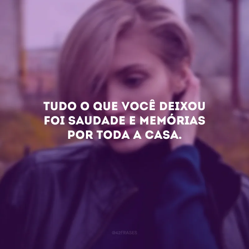 Tudo o que você deixou foi saudade e memórias por toda a casa.