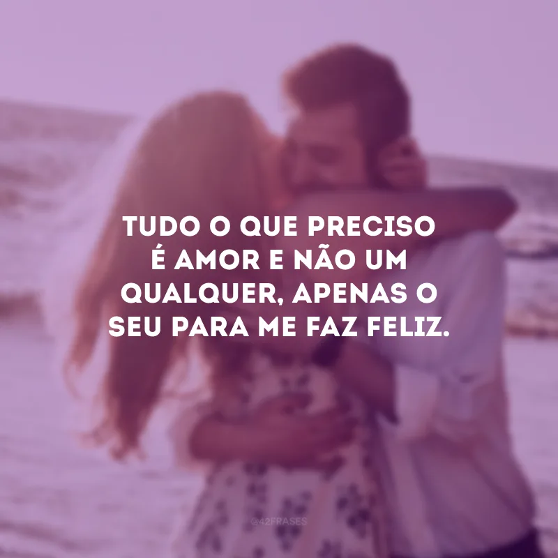 Tudo o que preciso é amor e não um qualquer, apenas o seu para me faz feliz.