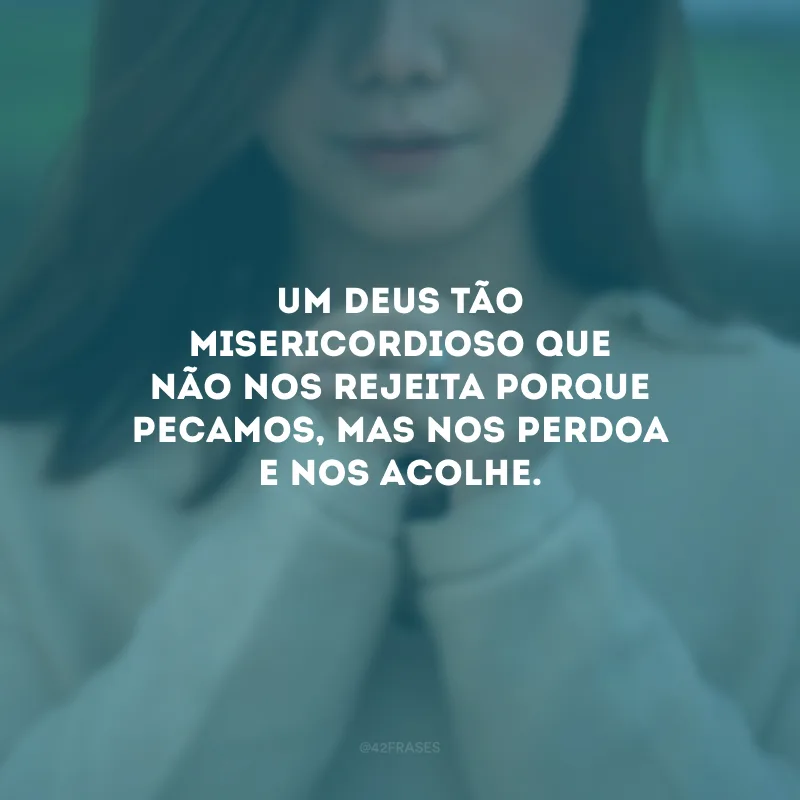 Um Deus tão misericordioso que não nos rejeita porque pecamos, mas nos perdoa e nos acolhe.