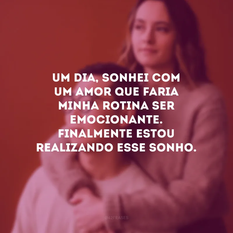 Um dia, sonhei com um amor que faria minha rotina ser emocionante. Finalmente estou realizando esse sonho.