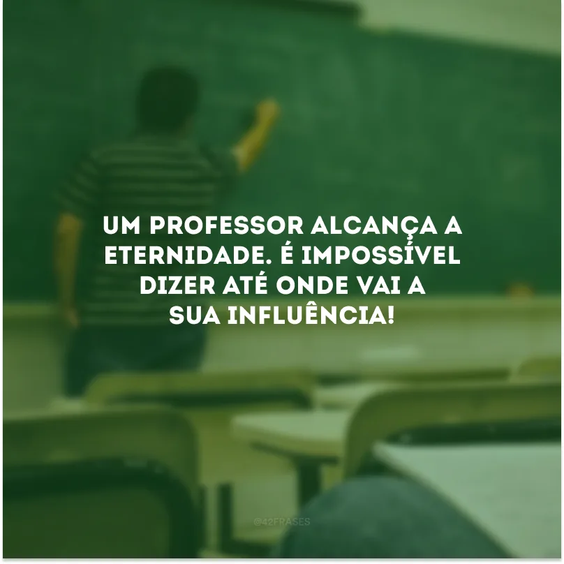 Um professor alcança a eternidade. É impossível dizer até onde vai a sua influência!
