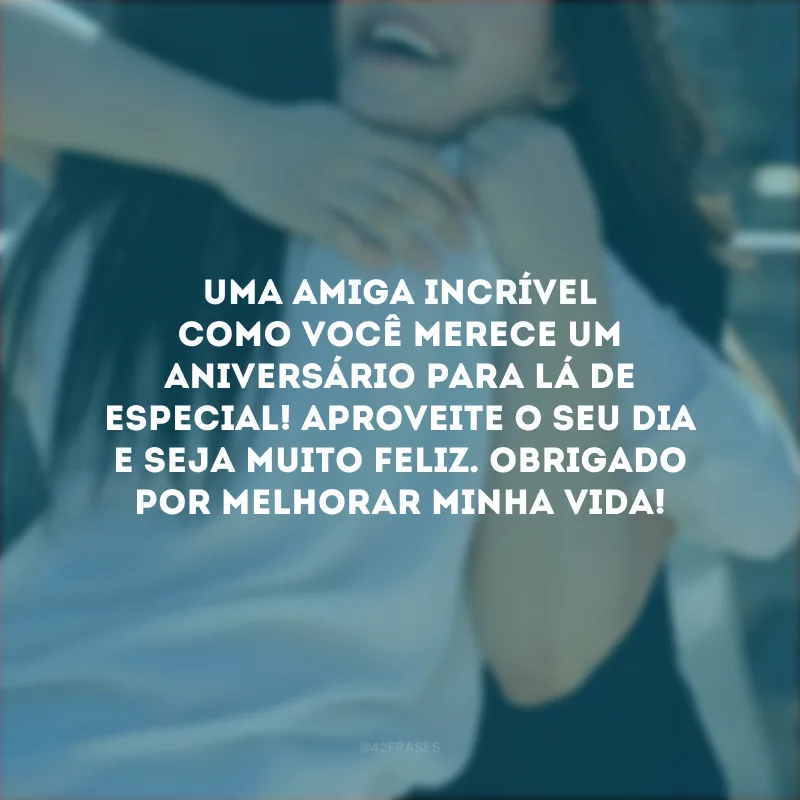 Uma amiga incrível como você merece um aniversário para lá de especial! Aproveite o seu dia e seja muito feliz. Obrigado por melhorar minha vida!