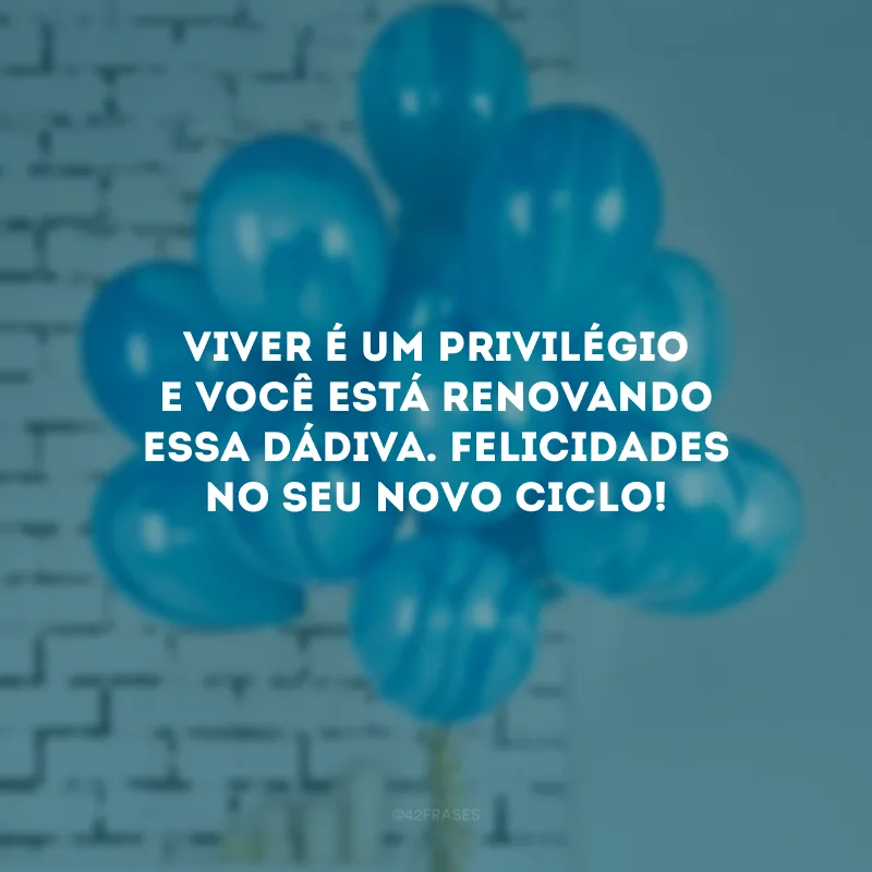 Viver é um privilégio e você está renovando essa dádiva. Felicidades no seu novo ciclo!