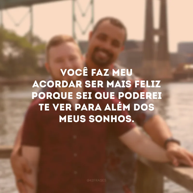 Você faz meu acordar ser mais feliz porque sei que poderei te ver para além dos meus sonhos.