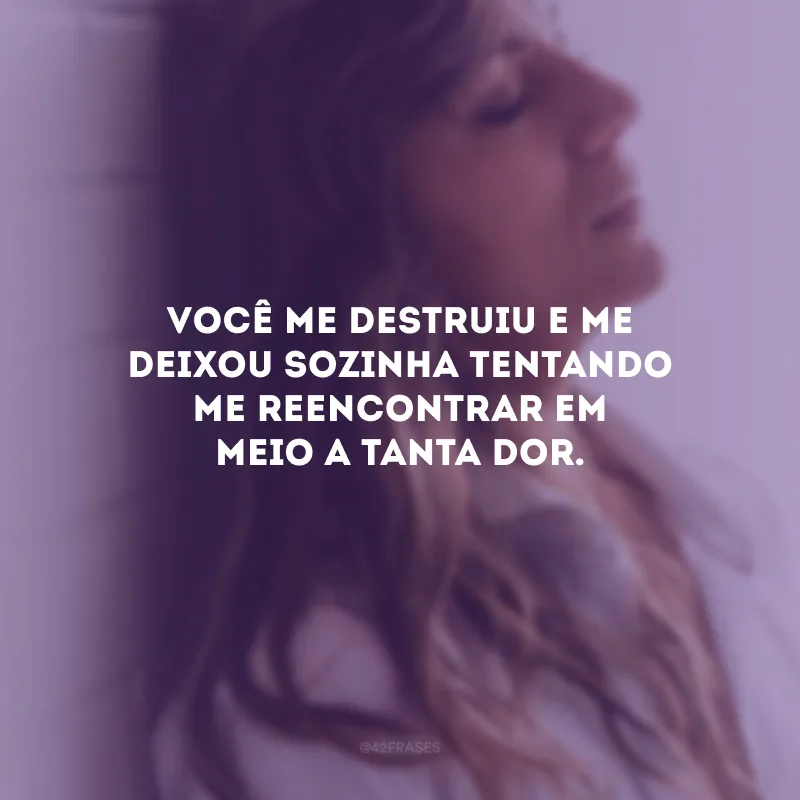 Você me destruiu e me deixou sozinha tentando me reencontrar em meio a tanta dor.