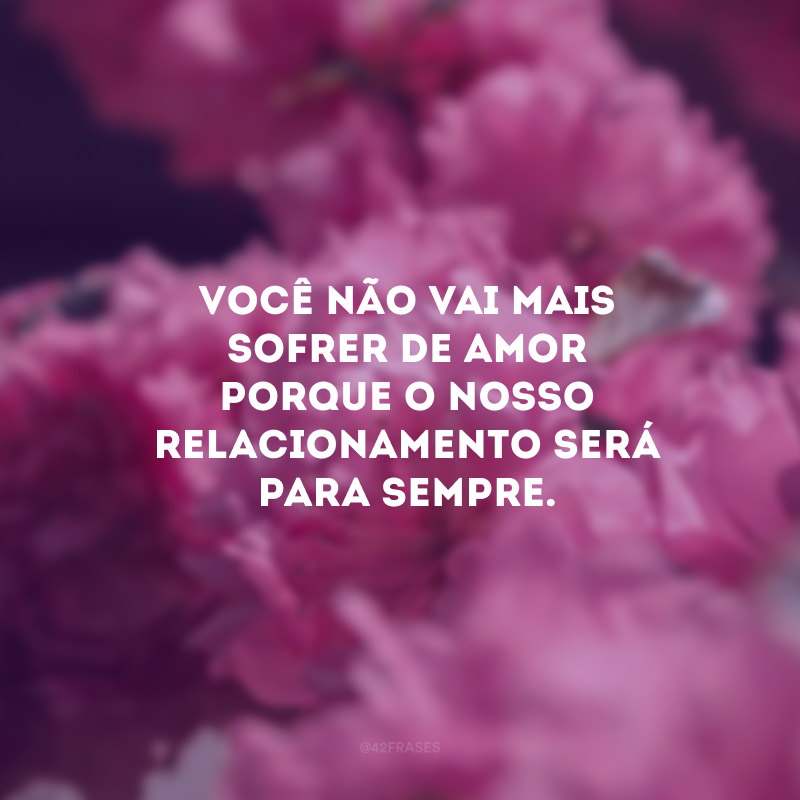Você não vai mais sofrer de amor porque o nosso relacionamento será para sempre.