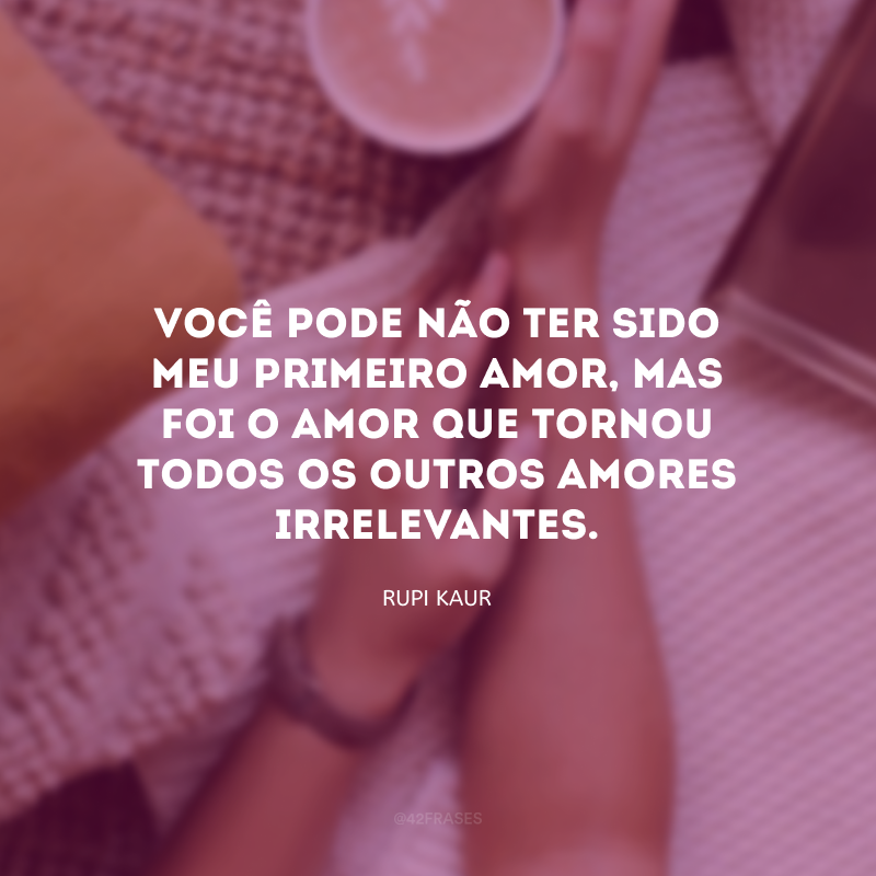 Você pode não ter sido meu primeiro amor, mas foi o amor que tornou todos os outros amores irrelevantes. 