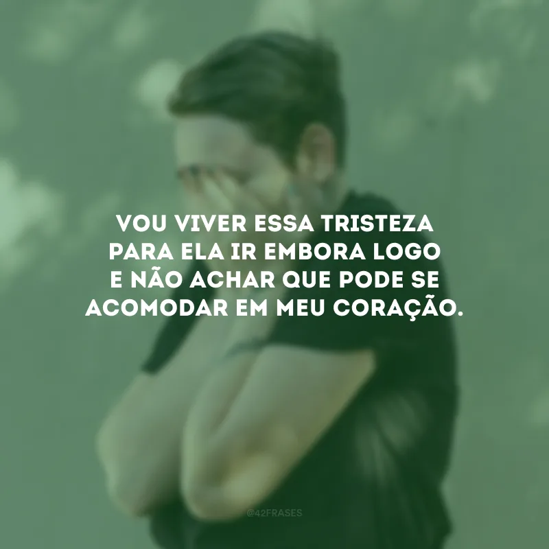 Vou viver essa tristeza para ela ir embora logo e não achar que pode se acomodar em meu coração.